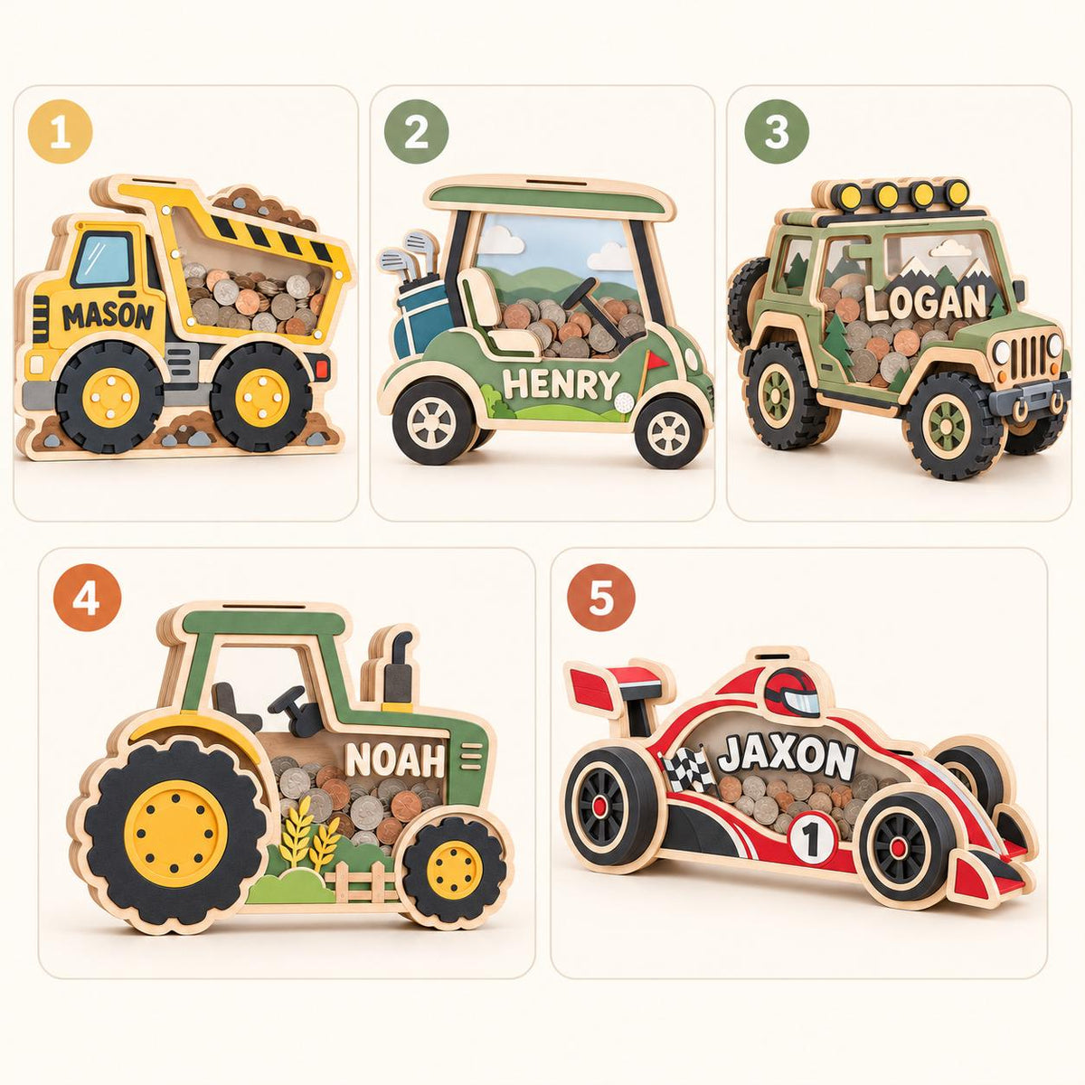 May include: Five wooden piggy banks shaped like vehicles: a yellow dump truck labeled Mason, a green golf cart labeled Henry, a green off-road vehicle labeled Logan, a green tractor labeled Noah, and a red race car labeled Jaxon with coins inside.