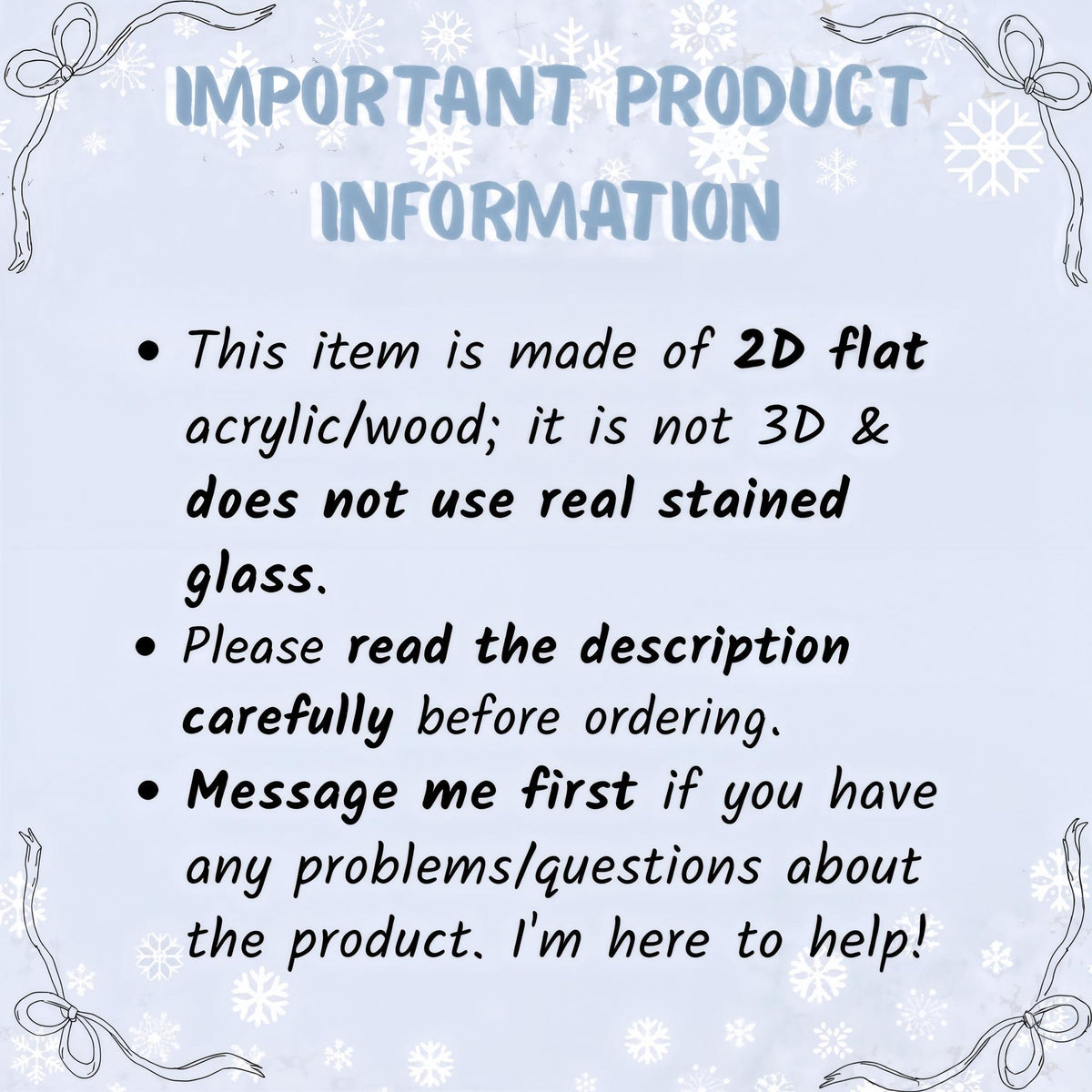 May include: A light blue informational sign with white snowflake patterns and ribbon illustrations at the corners. The text reads: IMPORTANT PRODUCT INFORMATION. This item is made of 2D flat acrylic/wood; it is not 3D & does not use real stained glass.