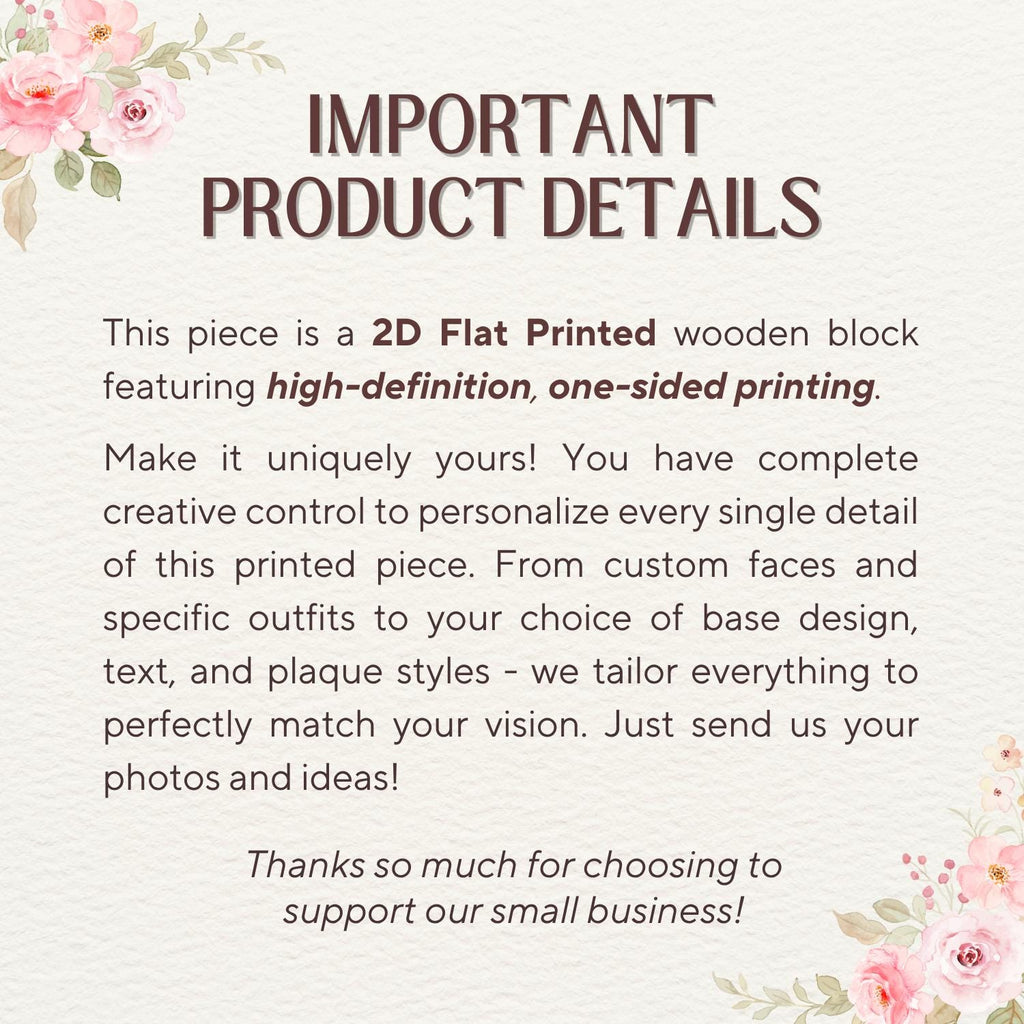 May include: A white informational sign with pink floral illustrations in the corners. The text reads: IMPORTANT PRODUCT DETAILS. This piece is a 2D Flat Printed wooden block featuring high-definition, one-sided printing. Make it uniquely yours!